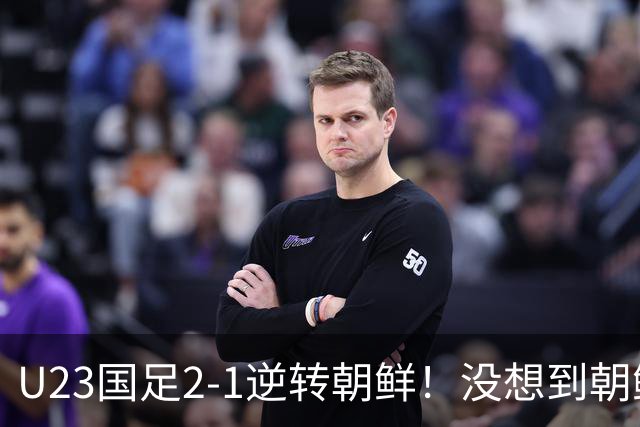 U23国足2-1逆转朝鲜！没想到朝鲜主帅赛后这么说，彻底破防！